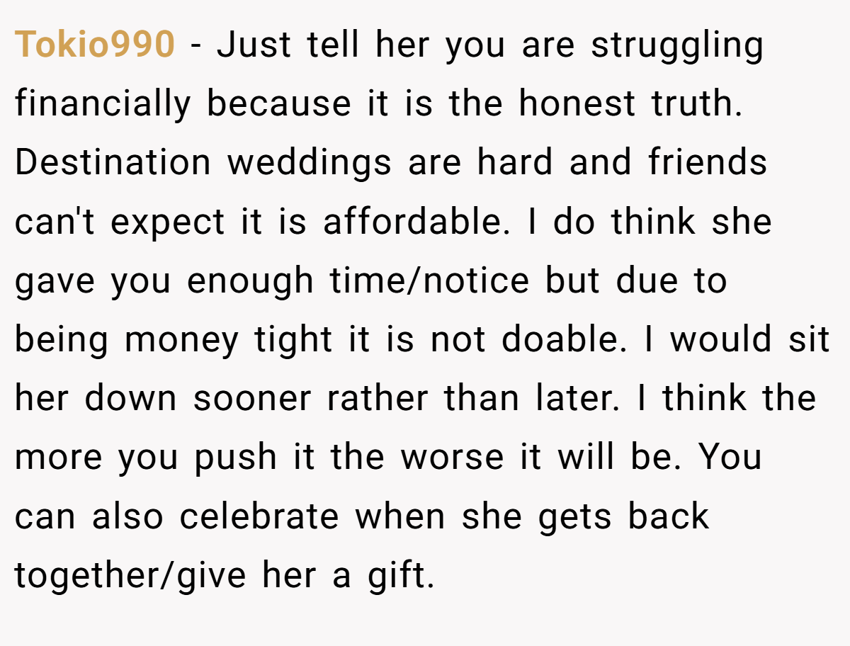Tokio990 − Just tell her you are struggling financially because it is the honest truth. Destination weddings are hard and friends can't expect it is affordable. I do think she gave you enough time/notice but due to being money tight it is not doable. I would sit her down sooner rather than later. I think the more you push it the worse it will be. You can also celebrate when she gets back together/give her a gift.