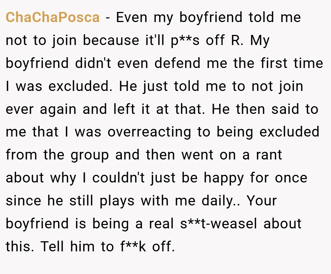 ChaChaPosca − Even my boyfriend told me not to join because it'll p**s off R. My boyfriend didn't even defend me the first time I was excluded. He just told me to not join ever again and left it at that. He then said to me that I was overreacting to being excluded from the group and then went on a rant about why I couldn't just be happy for once since he still plays with me daily.. Your boyfriend is being a real s**t-weasel about this. Tell him to f**k off.