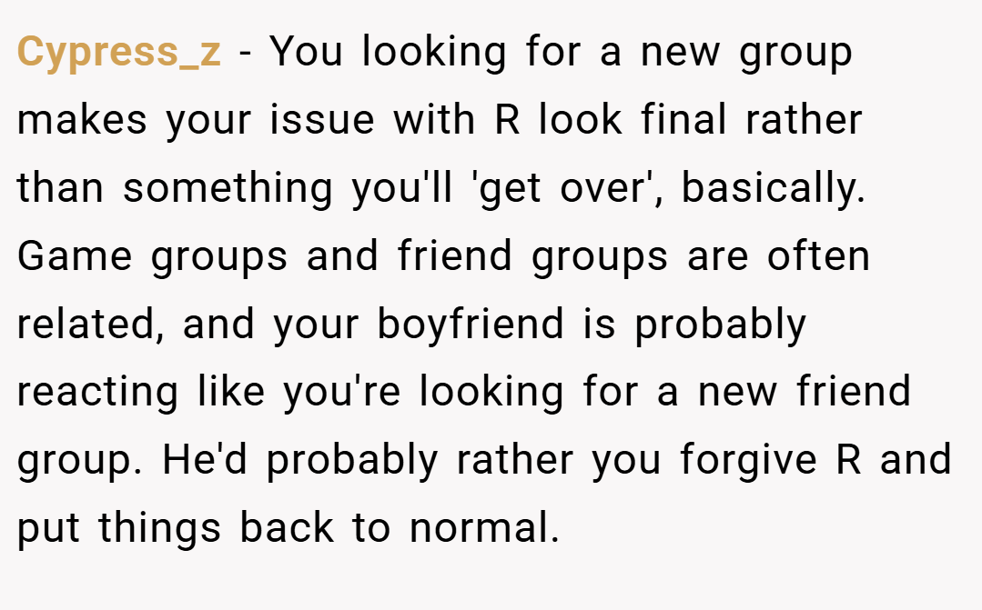 Cypress_z − You looking for a new group makes your issue with R look final rather than something you'll 'get over', basically. Game groups and friend groups are often related, and your boyfriend is probably reacting like you're looking for a new friend group. He'd probably rather you forgive R and put things back to normal.