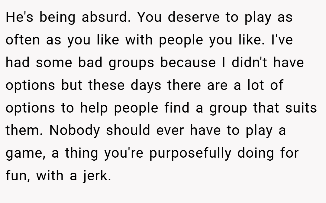 He's being absurd. You deserve to play as often as you like with people you like. I've had some bad groups because I didn't have options but these days there are a lot of options to help people find a group that suits them. Nobody should ever have to play a game, a thing you're purposefully doing for fun, with a jerk.