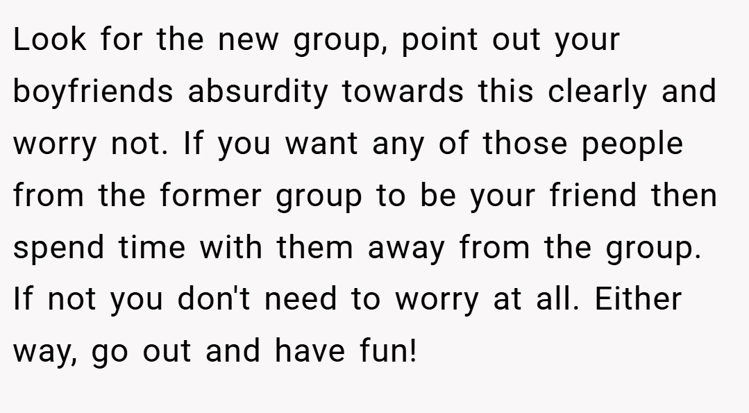 Look for the new group, point out your boyfriends absurdity towards this clearly and worry not. If you want any of those people from the former group to be your friend then spend time with them away from the group. If not you don't need to worry at all. Either way, go out and have fun!