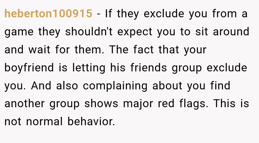 heberton100915 − If they exclude you from a game they shouldn't expect you to sit around and wait for them. The fact that your boyfriend is letting his friends group exclude you. And also complaining about you find another group shows major red flags. This is not normal behavior.