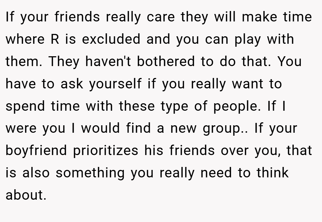 If your friends really care they will make time where R is excluded and you can play with them. They haven't bothered to do that. You have to ask yourself if you really want to spend time with these type of people. If I were you I would find a new group.. If your boyfriend prioritizes his friends over you, that is also something you really need to think about.