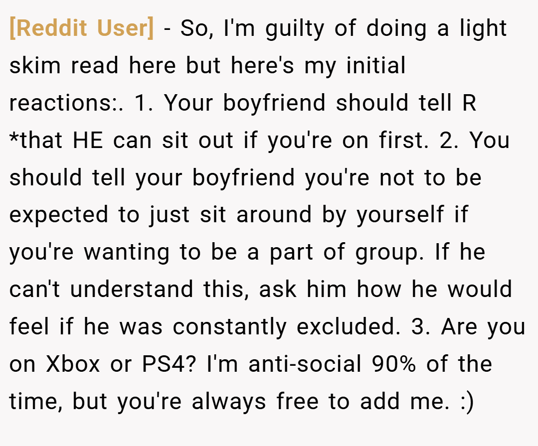 [Reddit User] − So, I'm guilty of doing a light skim read here but here's my initial reactions:. 1. Your boyfriend should tell R *that HE can sit out if you're on first. 2. You should tell your boyfriend you're not to be expected to just sit around by yourself if you're wanting to be a part of group. If he can't understand this, ask him how he would feel if he was constantly excluded. 3. Are you on Xbox or PS4? I'm anti-social 90% of the time, but you're always free to add me. :)