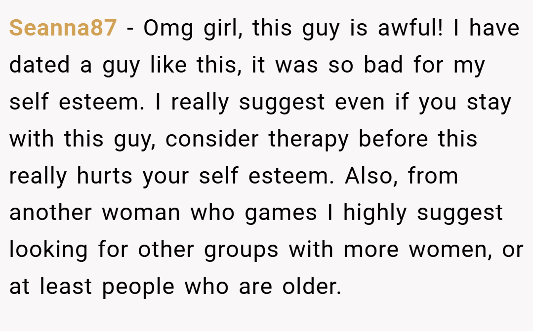 Seanna87 − Omg girl, this guy is awful! I have dated a guy like this, it was so bad for my self esteem. I really suggest even if you stay with this guy, consider therapy before this really hurts your self esteem. Also, from another woman who games I highly suggest looking for other groups with more women, or at least people who are older.
