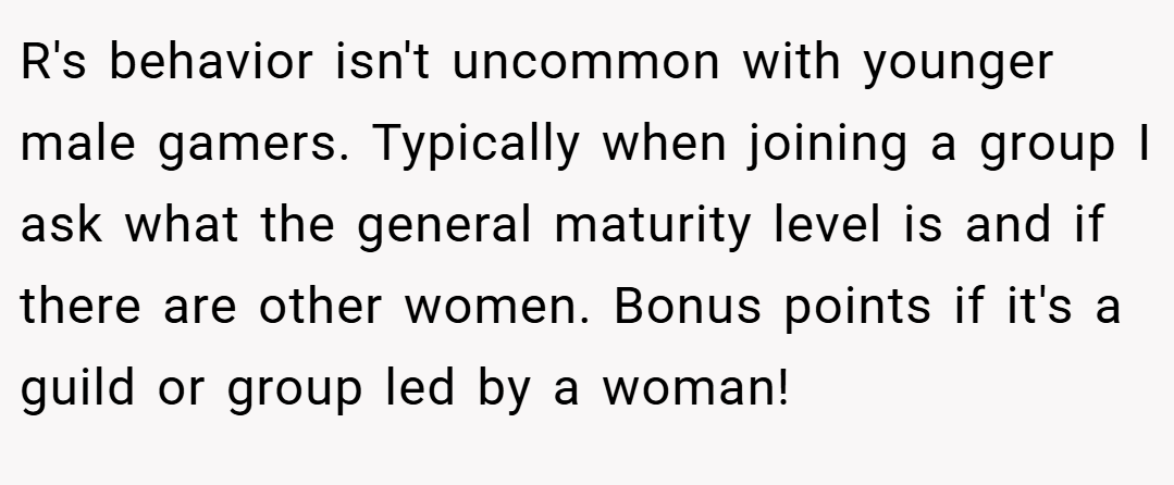 R's behavior isn't uncommon with younger male gamers. Typically when joining a group I ask what the general maturity level is and if there are other women. Bonus points if it's a guild or group led by a woman!