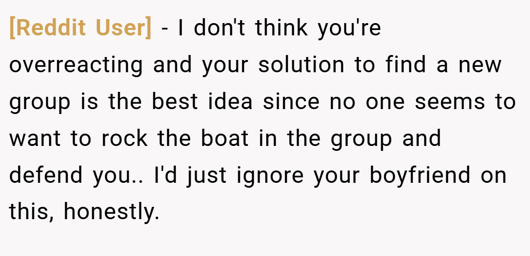 [Reddit User] − I don't think you're overreacting and your solution to find a new group is the best idea since no one seems to want to rock the boat in the group and defend you.. I'd just ignore your boyfriend on this, honestly.