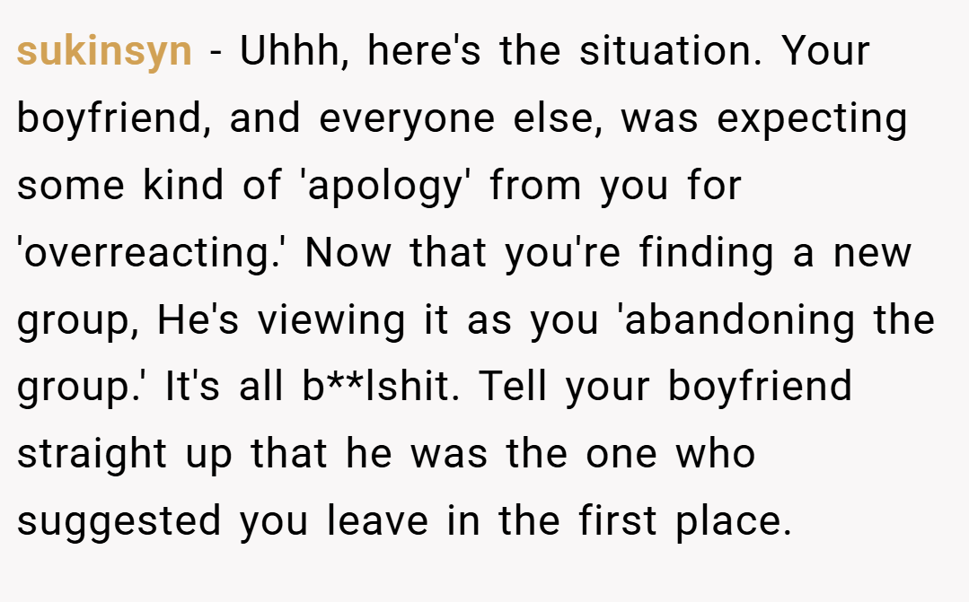 sukinsyn − Uhhh, here's the situation. Your boyfriend, and everyone else, was expecting some kind of 'apology' from you for 'overreacting.' Now that you're finding a new group, He's viewing it as you 'abandoning the group.' It's all b**lshit. Tell your boyfriend straight up that he was the one who suggested you leave in the first place.