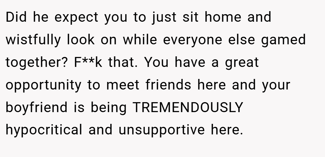 Did he expect you to just sit home and wistfully look on while everyone else gamed together? F**k that. You have a great opportunity to meet friends here and your boyfriend is being TREMENDOUSLY hypocritical and unsupportive here.