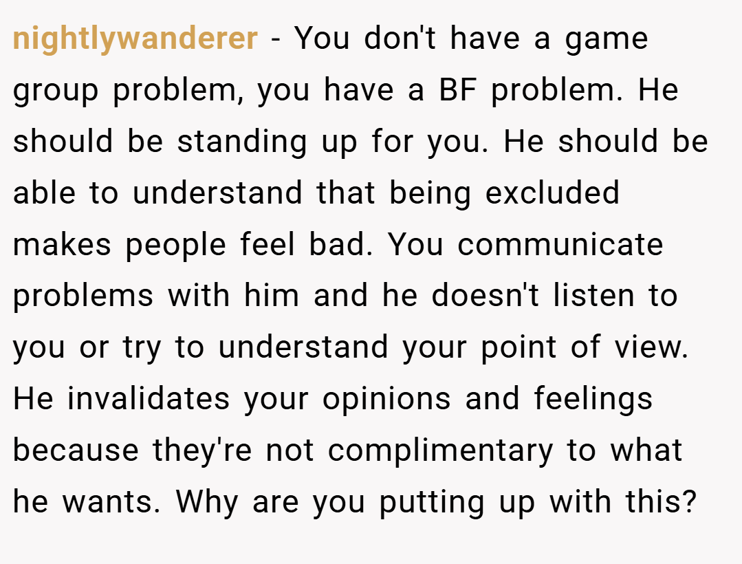 nightlywanderer − You don't have a game group problem, you have a BF problem. He should be standing up for you. He should be able to understand that being excluded makes people feel bad. You communicate problems with him and he doesn't listen to you or try to understand your point of view. He invalidates your opinions and feelings because they're not complimentary to what he wants. Why are you putting up with this?