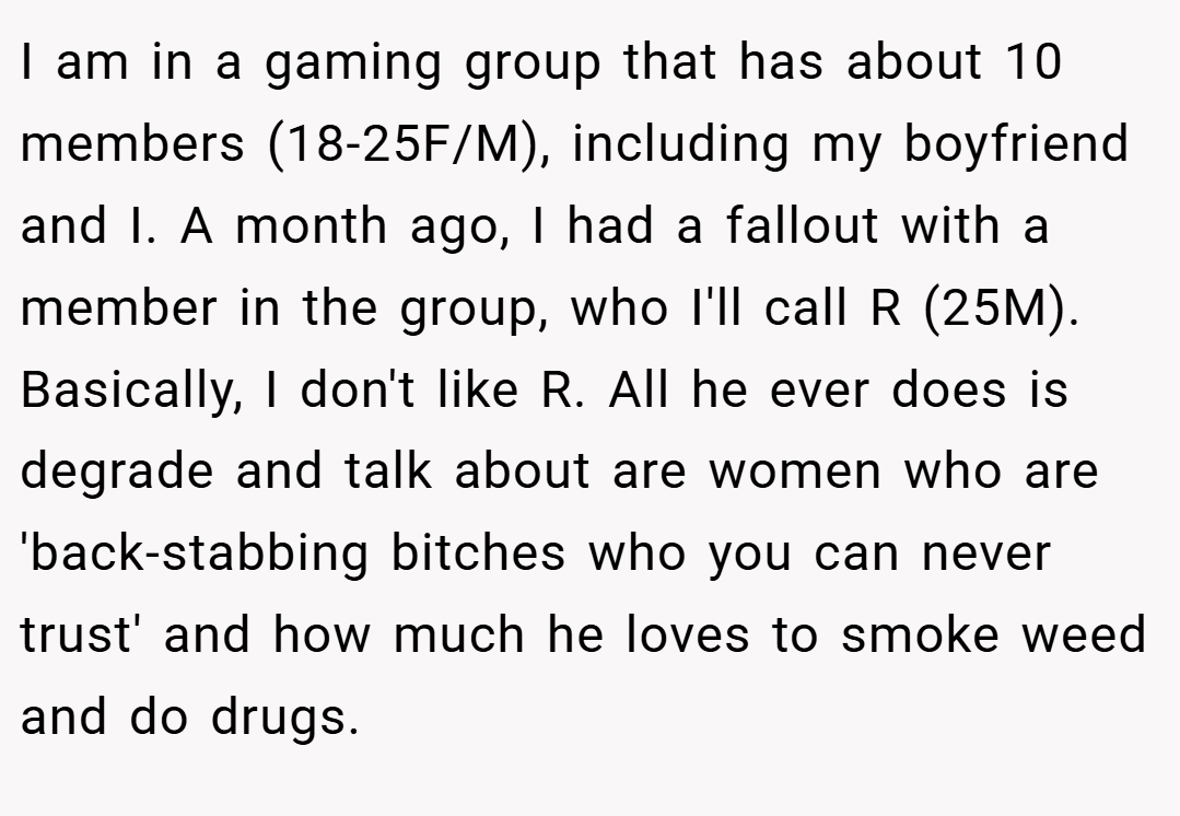 I am in a gaming group that has about 10 members (18-25F/M), including my boyfriend and I. A month ago, I had a fallout with a member in the group, who I'll call R (25M). Basically, I don't like R. All he ever does is degrade and talk about are women who are 'back-stabbing bitches who you can never trust' and how much he loves to smoke weed and do drugs.