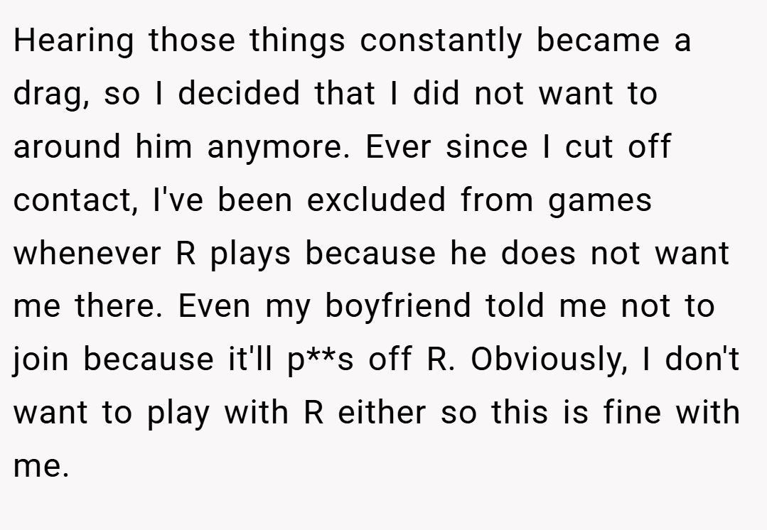 Hearing those things constantly became a drag, so I decided that I did not want to around him anymore. Ever since I cut off contact, I've been excluded from games whenever R plays because he does not want me there. Even my boyfriend told me not to join because it'll p**s off R. Obviously, I don't want to play with R either so this is fine with me.