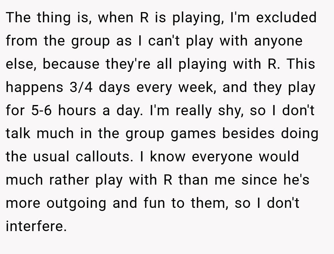 The thing is, when R is playing, I'm excluded from the group as I can't play with anyone else, because they're all playing with R. This happens 3/4 days every week, and they play for 5-6 hours a day. I'm really shy, so I don't talk much in the group games besides doing the usual callouts. I know everyone would much rather play with R than me since he's more outgoing and fun to them, so I don't interfere.
