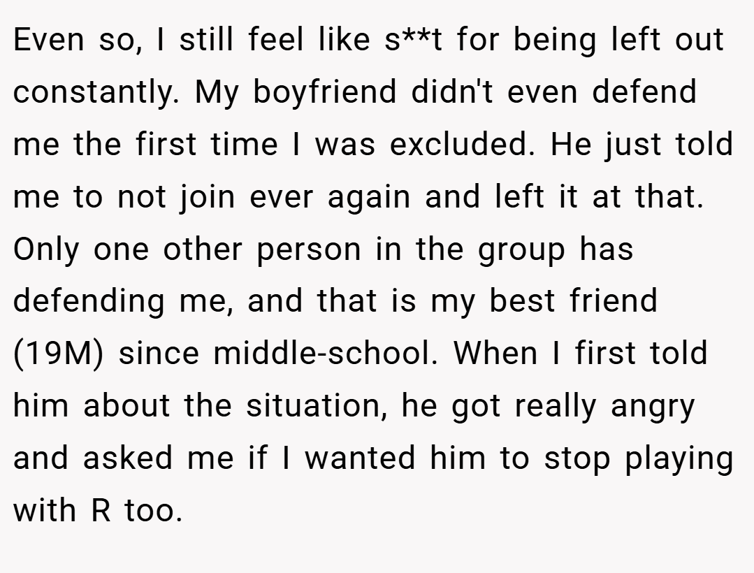 Even so, I still feel like s**t for being left out constantly. My boyfriend didn't even defend me the first time I was excluded. He just told me to not join ever again and left it at that. Only one other person in the group has defending me, and that is my best friend (19M) since middle-school. When I first told him about the situation, he got really angry and asked me if I wanted him to stop playing with R too.