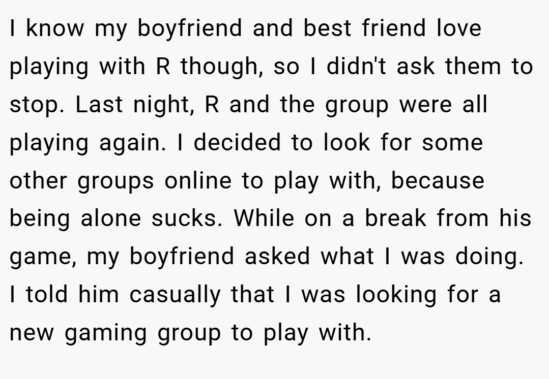 I know my boyfriend and best friend love playing with R though, so I didn't ask them to stop. Last night, R and the group were all playing again. I decided to look for some other groups online to play with, because being alone sucks. While on a break from his game, my boyfriend asked what I was doing. I told him casually that I was looking for a new gaming group to play with.