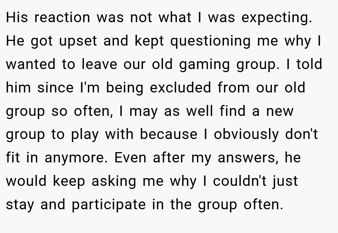 His reaction was not what I was expecting. He got upset and kept questioning me why I wanted to leave our old gaming group. I told him since I'm being excluded from our old group so often, I may as well find a new group to play with because I obviously don't fit in anymore. Even after my answers, he would keep asking me why I couldn't just stay and participate in the group often.