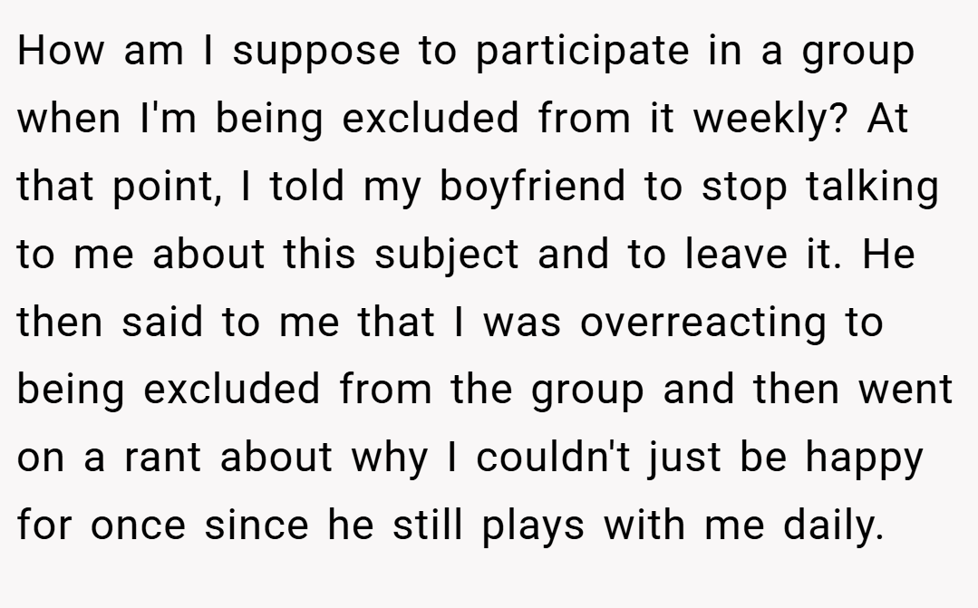 How am I suppose to participate in a group when I'm being excluded from it weekly? At that point, I told my boyfriend to stop talking to me about this subject and to leave it. He then said to me that I was overreacting to being excluded from the group and then went on a rant about why I couldn't just be happy for once since he still plays with me daily.