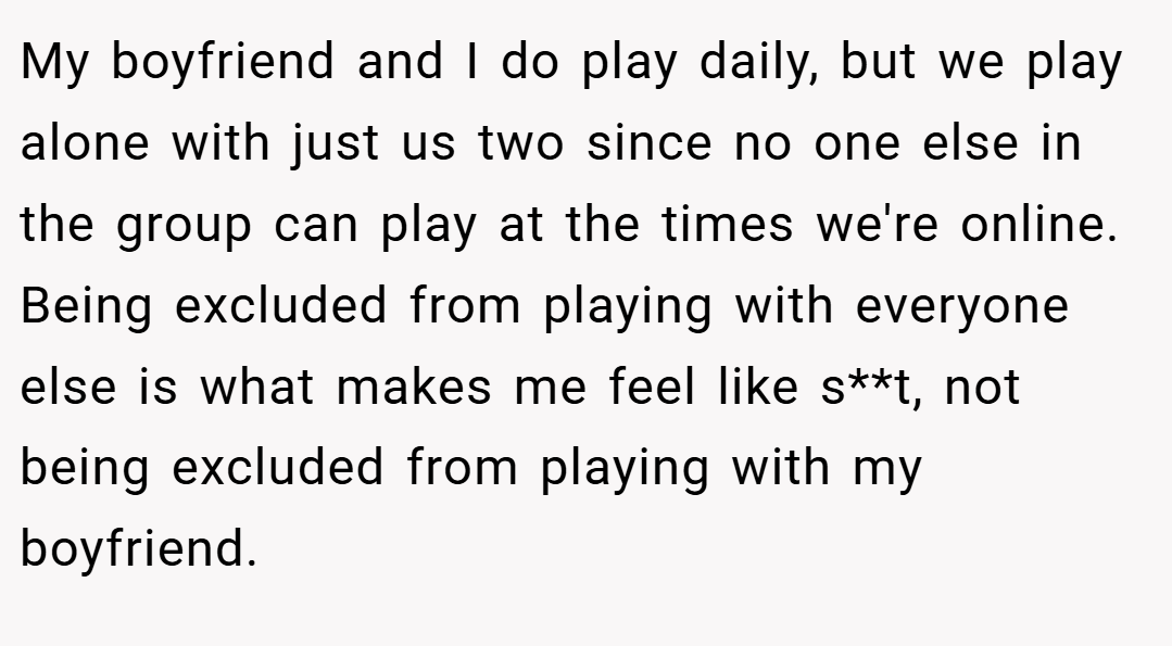 My boyfriend and I do play daily, but we play alone with just us two since no one else in the group can play at the times we're online. Being excluded from playing with everyone else is what makes me feel like s**t, not being excluded from playing with my boyfriend.