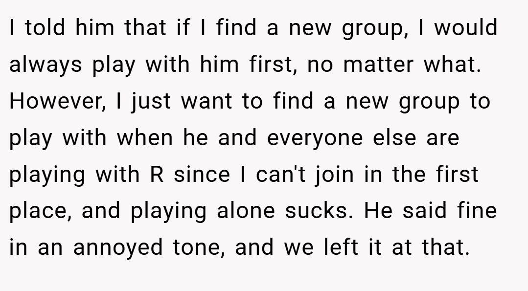 I told him that if I find a new group, I would always play with him first, no matter what. However, I just want to find a new group to play with when he and everyone else are playing with R since I can't join in the first place, and playing alone sucks. He said fine in an annoyed tone, and we left it at that.