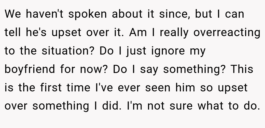 We haven't spoken about it since, but I can tell he's upset over it. Am I really overreacting to the situation? Do I just ignore my boyfriend for now? Do I say something? This is the first time I've ever seen him so upset over something I did. I'm not sure what to do.