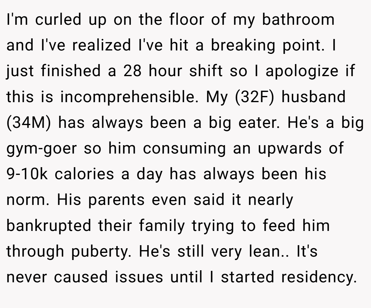 I'm curled up on the floor of my bathroom and I've realized I've hit a breaking point. I just finished a 28 hour shift so I apologize if this is incomprehensible. My (32F) husband (34M) has always been a big eater. He's a big gym-goer so him consuming an upwards of 9-10k calories a day has always been his norm. His parents even said it nearly bankrupted their family trying to feed him through puberty. He's still very lean.. It's never caused issues until I started residency.