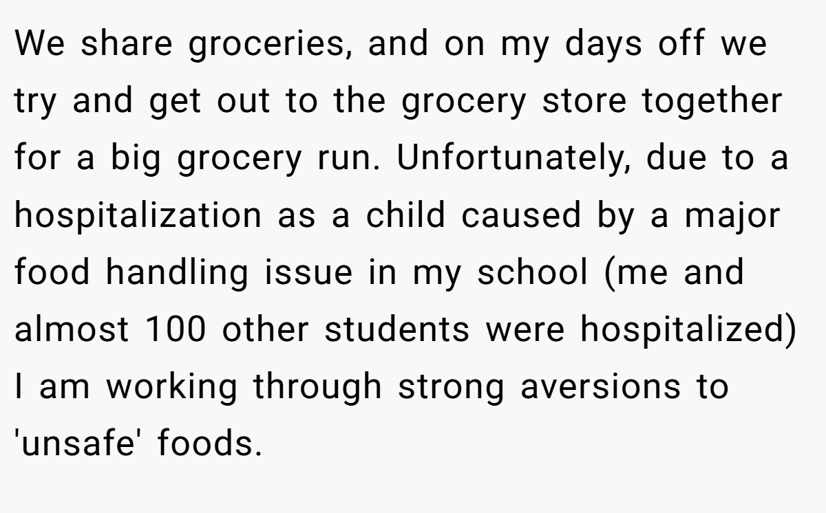 We share groceries, and on my days off we try and get out to the grocery store together for a big grocery run. Unfortunately, due to a hospitalization as a child caused by a major food handling issue in my school (me and almost 100 other students were hospitalized) I am working through strong aversions to 'unsafe' foods.