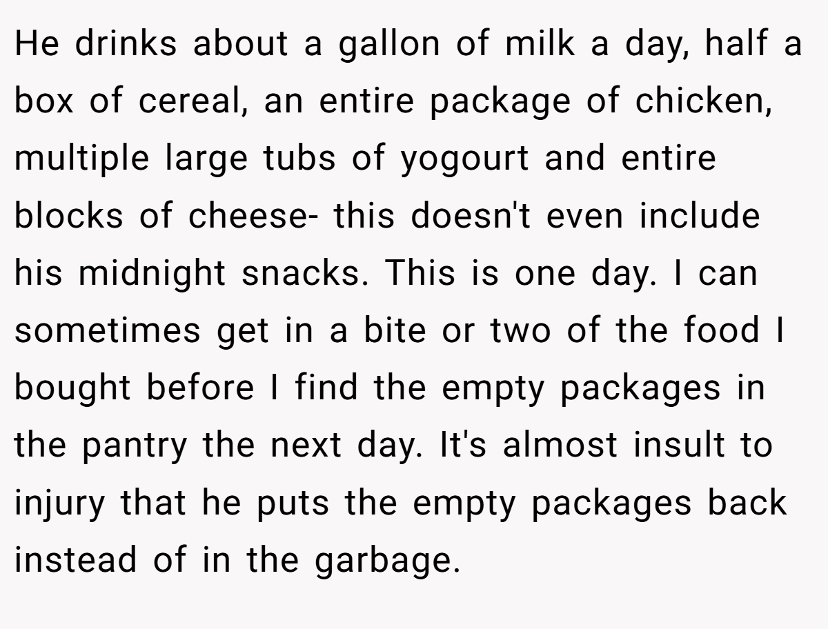He drinks about a gallon of milk a day, half a box of cereal, an entire package of chicken, multiple large tubs of yogourt and entire blocks of cheese- this doesn't even include his midnight snacks. This is one day. I can sometimes get in a bite or two of the food I bought before I find the empty packages in the pantry the next day. It's almost insult to injury that he puts the empty packages back instead of in the garbage.