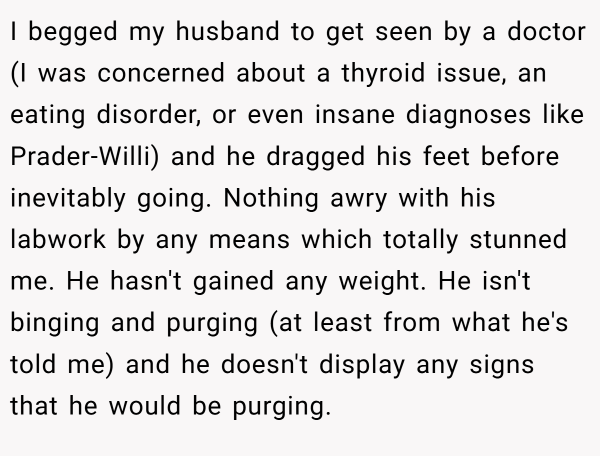 I begged my husband to get seen by a doctor (I was concerned about a thyroid issue, an eating disorder, or even insane diagnoses like Prader-Willi) and he dragged his feet before inevitably going. Nothing awry with his labwork by any means which totally stunned me. He hasn't gained any weight. He isn't binging and purging (at least from what he's told me) and he doesn't display any signs that he would be purging.