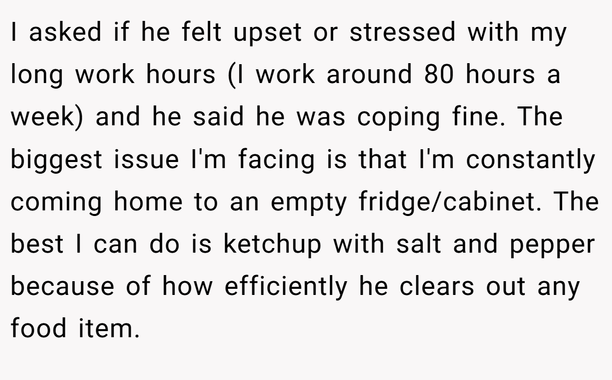 I asked if he felt upset or stressed with my long work hours (I work around 80 hours a week) and he said he was coping fine. The biggest issue I'm facing is that I'm constantly coming home to an empty fridge/cabinet. The best I can do is ketchup with salt and pepper because of how efficiently he clears out any food item.