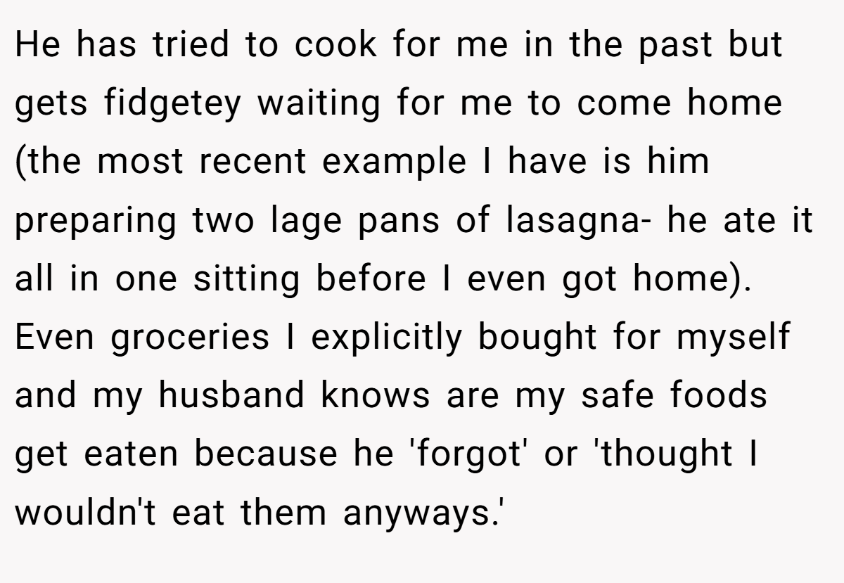 He has tried to cook for me in the past but gets fidgetey waiting for me to come home (the most recent example I have is him preparing two lage pans of lasagna- he ate it all in one sitting before I even got home). Even groceries I explicitly bought for myself and my husband knows are my safe foods get eaten because he 'forgot' or 'thought I wouldn't eat them anyways.'