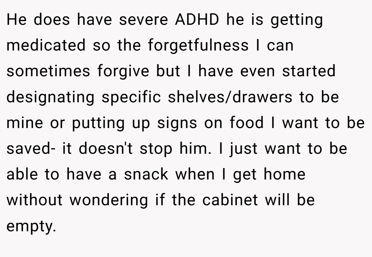 He does have severe ADHD he is getting medicated so the forgetfulness I can sometimes forgive but I have even started designating specific shelves/drawers to be mine or putting up signs on food I want to be saved- it doesn't stop him. I just want to be able to have a snack when I get home without wondering if the cabinet will be empty.