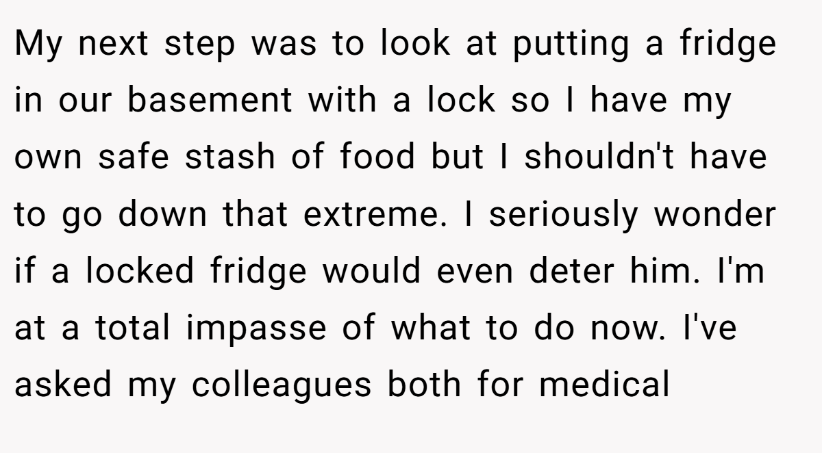 My next step was to look at putting a fridge in our basement with a lock so I have my own safe stash of food but I shouldn't have to go down that extreme. I seriously wonder if a locked fridge would even deter him. I'm at a total impasse of what to do now. I've asked my colleagues both for medical