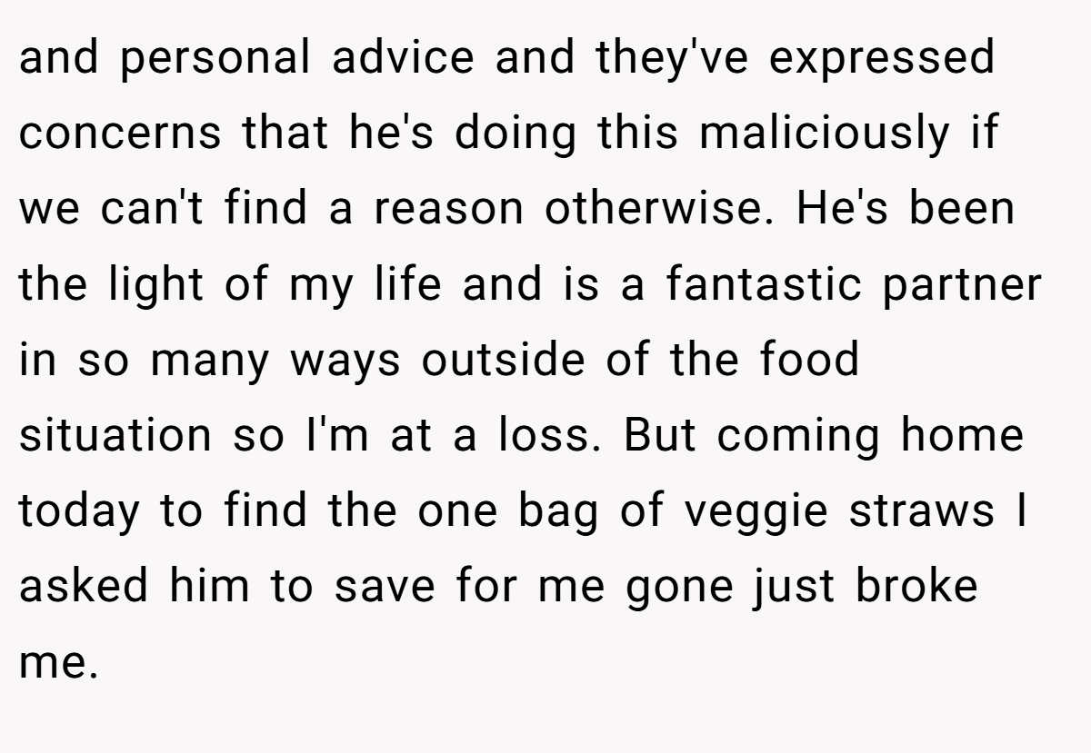 and personal advice and they've expressed concerns that he's doing this maliciously if we can't find a reason otherwise. He's been the light of my life and is a fantastic partner in so many ways outside of the food situation so I'm at a loss. But coming home today to find the one bag of veggie straws I asked him to save for me gone just broke me.