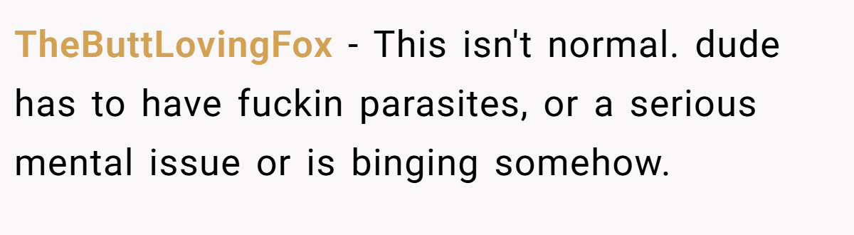 TheButtLovingFox − This isn't normal. dude has to have fuckin parasites, or a serious mental issue or is binging somehow.