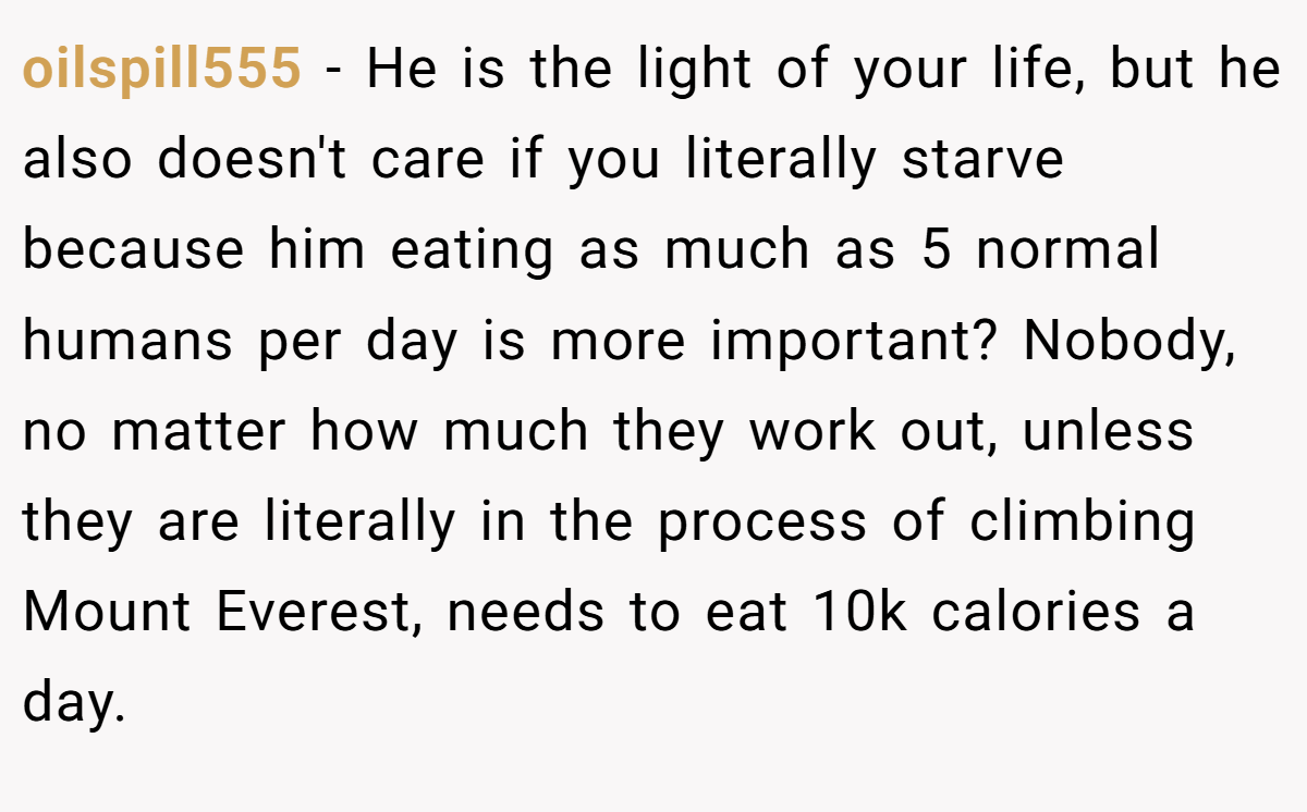 oilspill555 − He is the light of your life, but he also doesn't care if you literally starve because him eating as much as 5 normal humans per day is more important? Nobody, no matter how much they work out, unless they are literally in the process of climbing Mount Everest, needs to eat 10k calories a day.
