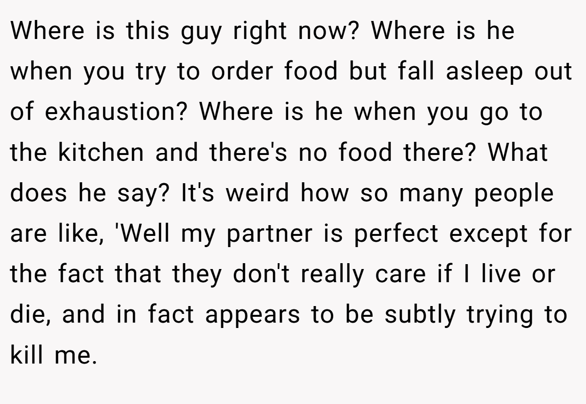 Where is this guy right now? Where is he when you try to order food but fall asleep out of exhaustion? Where is he when you go to the kitchen and there's no food there? What does he say? It's weird how so many people are like, 'Well my partner is perfect except for the fact that they don't really care if I live or die, and in fact appears to be subtly trying to kill me.