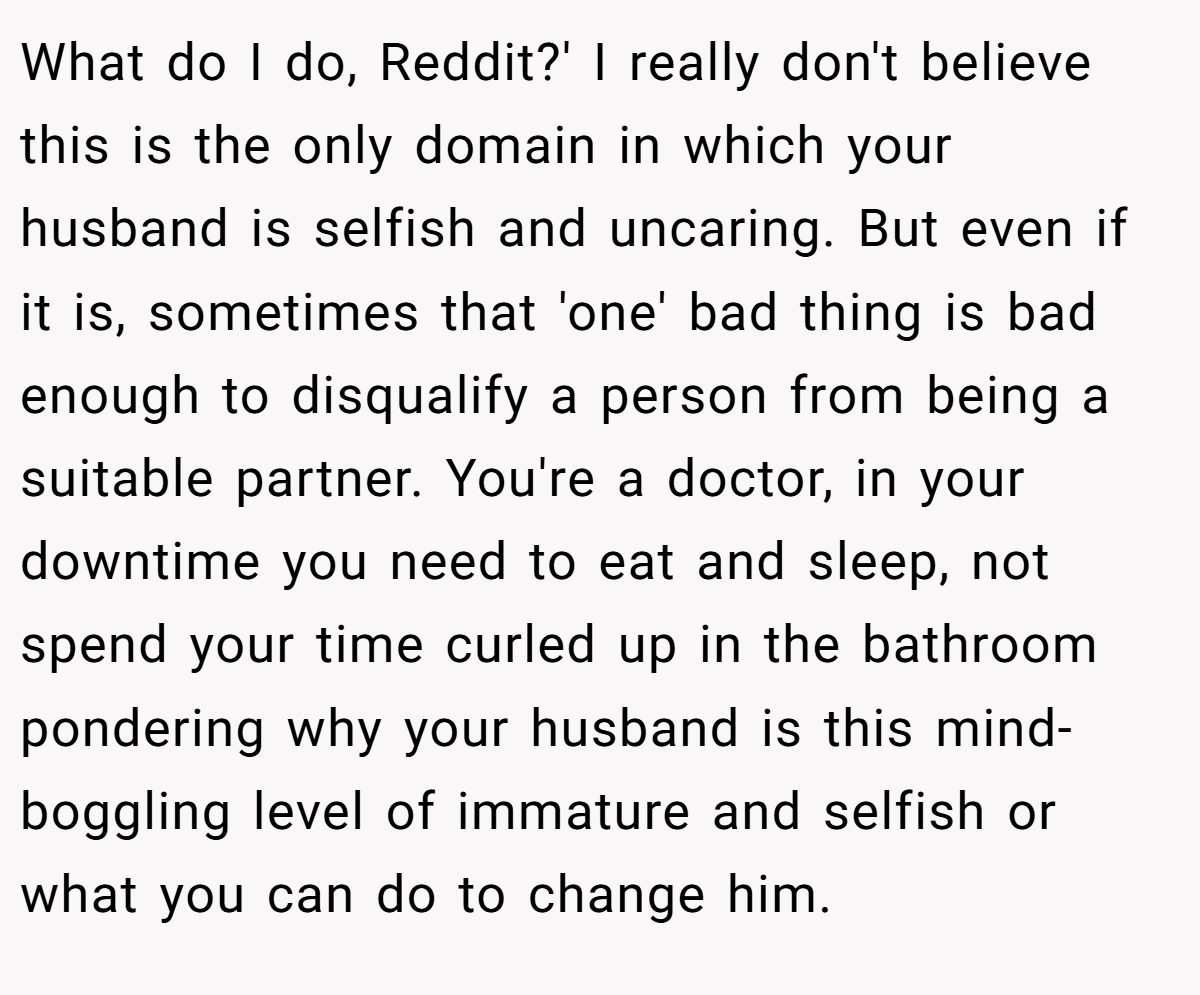 What do I do, Reddit?' I really don't believe this is the only domain in which your husband is selfish and uncaring. But even if it is, sometimes that 'one' bad thing is bad enough to disqualify a person from being a suitable partner. You're a doctor, in your downtime you need to eat and sleep, not spend your time curled up in the bathroom pondering why your husband is this mind-boggling level of immature and selfish or what you can do to change him.