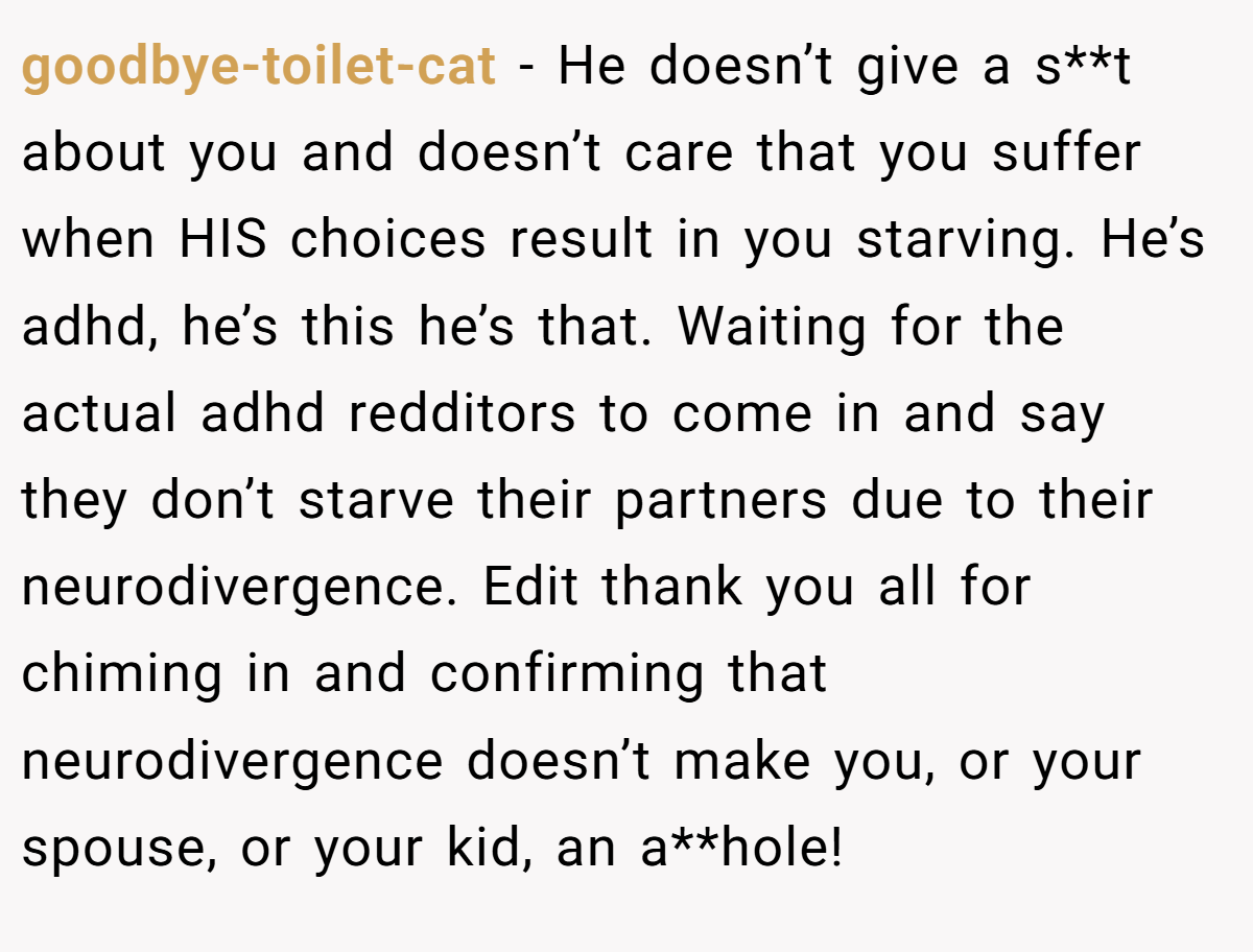 goodbye-toilet-cat − He doesn’t give a s**t about you and doesn’t care that you suffer when HIS choices result in you starving. He’s adhd, he’s this he’s that. Waiting for the actual adhd redditors to come in and say they don’t starve their partners due to their neurodivergence. Edit thank you all for chiming in and confirming that neurodivergence doesn’t make you, or your spouse, or your kid, an a**hole!
