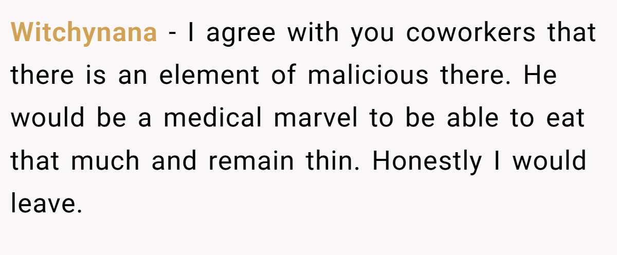 Witchynana − I agree with you coworkers that there is an element of malicious there. He would be a medical marvel to be able to eat that much and remain thin. Honestly I would leave.