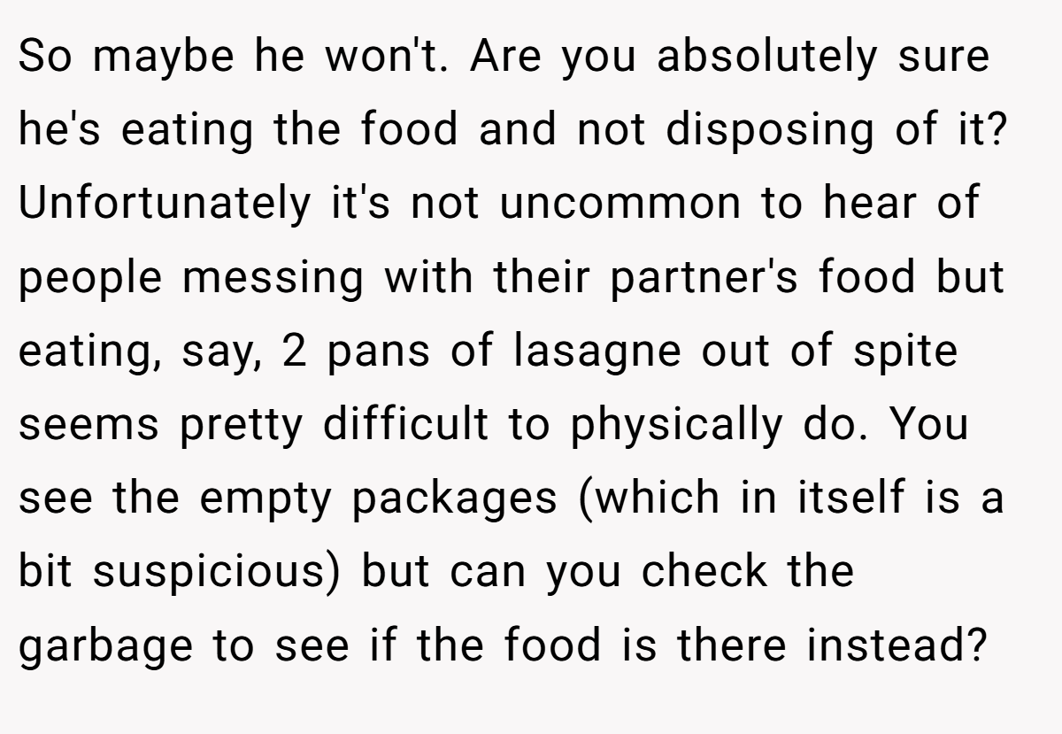 So maybe he won't. Are you absolutely sure he's eating the food and not disposing of it? Unfortunately it's not uncommon to hear of people messing with their partner's food but eating, say, 2 pans of lasagne out of spite seems pretty difficult to physically do. You see the empty packages (which in itself is a bit suspicious) but can you check the garbage to see if the food is there instead?