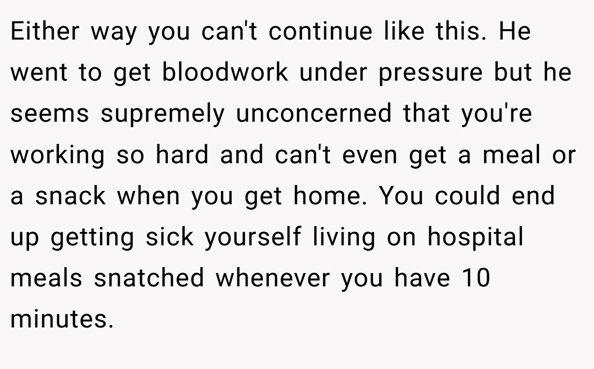 Either way you can't continue like this. He went to get bloodwork under pressure but he seems supremely unconcerned that you're working so hard and can't even get a meal or a snack when you get home. You could end up getting sick yourself living on hospital meals snatched whenever you have 10 minutes.