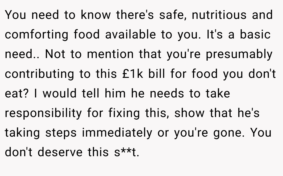 You need to know there's safe, nutritious and comforting food available to you. It's a basic need.. Not to mention that you're presumably contributing to this £1k bill for food you don't eat? I would tell him he needs to take responsibility for fixing this, show that he's taking steps immediately or you're gone. You don't deserve this s**t.