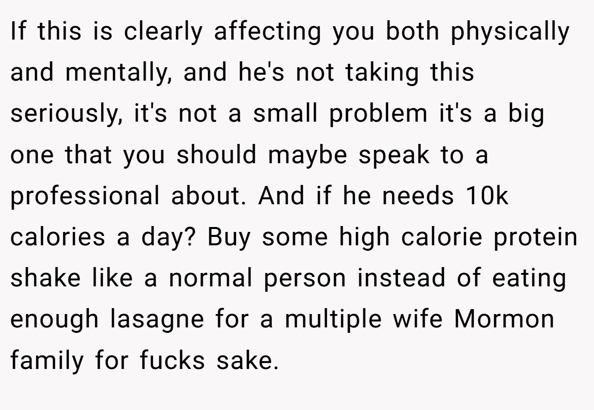 If this is clearly affecting you both physically and mentally, and he's not taking this seriously, it's not a small problem it's a big one that you should maybe speak to a professional about. And if he needs 10k calories a day? Buy some high calorie protein shake like a normal person instead of eating enough lasagne for a multiple wife Mormon family for fucks sake.