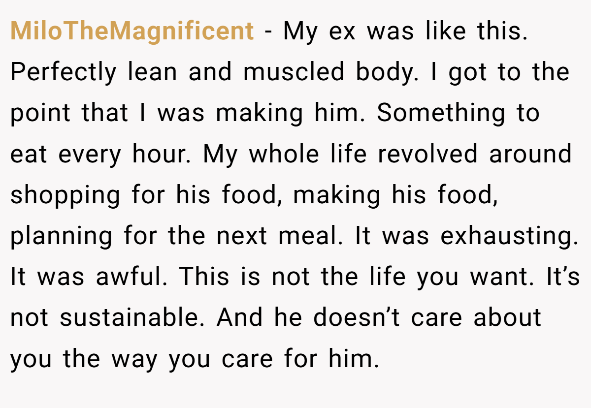 MiloTheMagnificent − My ex was like this. Perfectly lean and muscled body. I got to the point that I was making him. Something to eat every hour. My whole life revolved around shopping for his food, making his food, planning for the next meal. It was exhausting. It was awful. This is not the life you want. It’s not sustainable. And he doesn’t care about you the way you care for him.