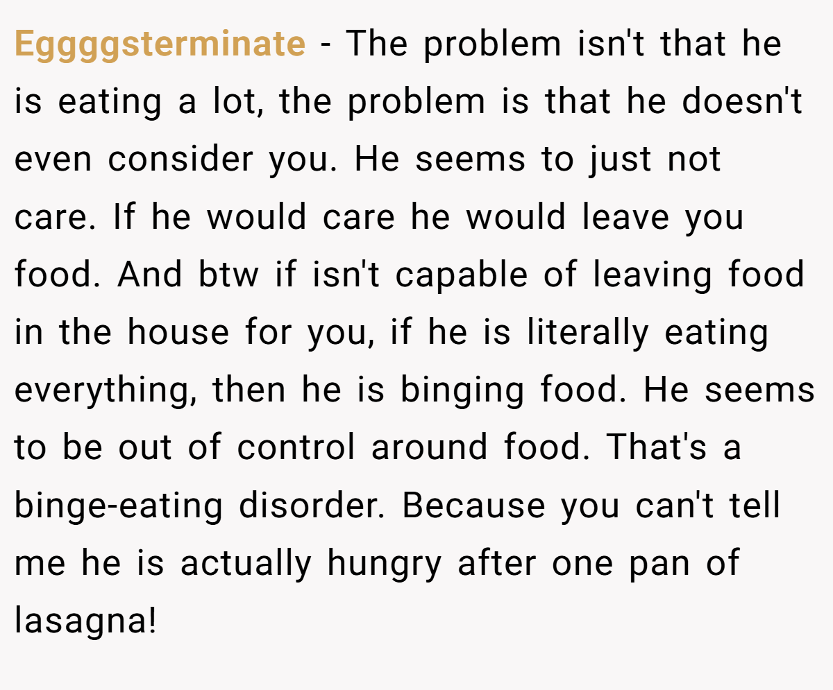 Eggggsterminate − The problem isn't that he is eating a lot, the problem is that he doesn't even consider you. He seems to just not care. If he would care he would leave you food. And btw if isn't capable of leaving food in the house for you, if he is literally eating everything, then he is binging food. He seems to be out of control around food. That's a binge-eating disorder. Because you can't tell me he is actually hungry after one pan of lasagna!