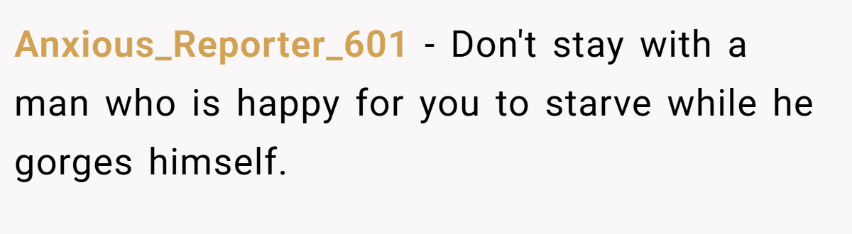 Anxious_Reporter_601 − Don't stay with a man who is happy for you to starve while he gorges himself.