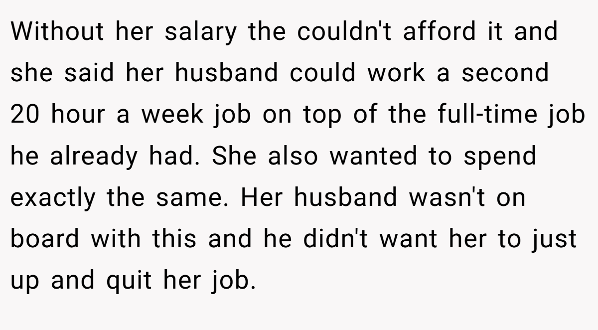 Without her salary the couldn't afford it and she said her husband could work a second 20 hour a week job on top of the full-time job he already had. She also wanted to spend exactly the same. Her husband wasn't on board with this and he didn't want her to just up and quit her job.