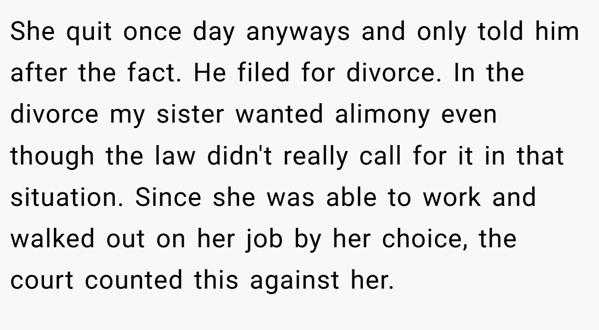 She quit once day anyways and only told him after the fact. He filed for divorce. In the divorce my sister wanted alimony even though the law didn't really call for it in that situation. Since she was able to work and walked out on her job by her choice, the court counted this against her.
