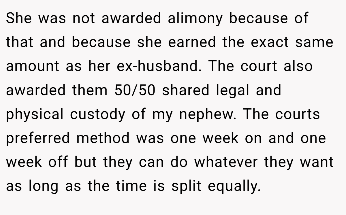 She was not awarded alimony because of that and because she earned the exact same amount as her ex-husband. The court also awarded them 50/50 shared legal and physical custody of my nephew. The courts preferred method was one week on and one week off but they can do whatever they want as long as the time is split equally.