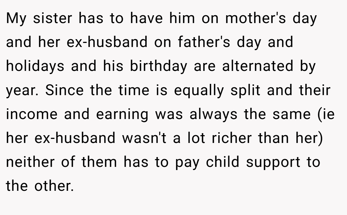 My sister has to have him on mother's day and her ex-husband on father's day and holidays and his birthday are alternated by year. Since the time is equally split and their income and earning was always the same (ie her ex-husband wasn't a lot richer than her) neither of them has to pay child support to the other.